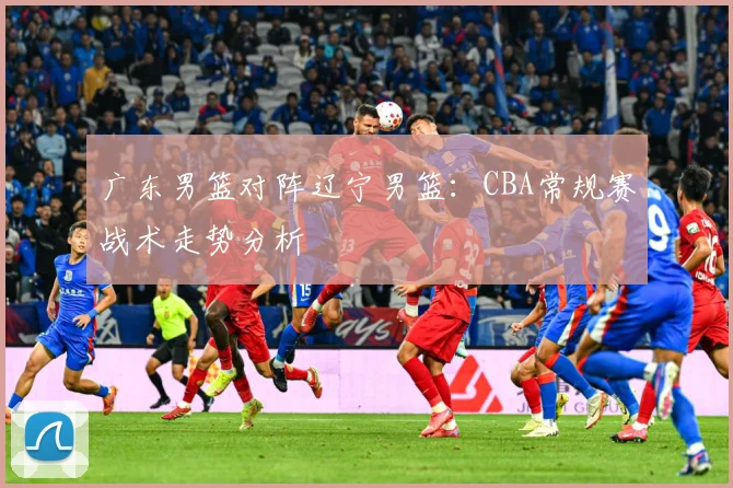 广东男篮对阵辽宁男篮：CBA常规赛战术走势分析