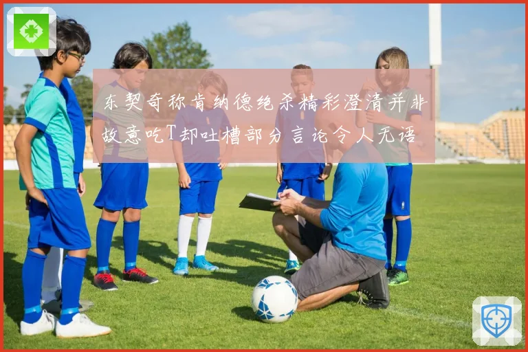 东契奇称肯纳德绝杀精彩澄清并非故意吃T却吐槽部分言论令人无语