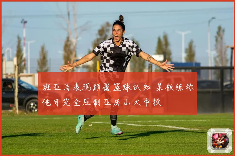 班亚马表现颠覆篮球认知 某教练称他可完全压制亚历山大中投