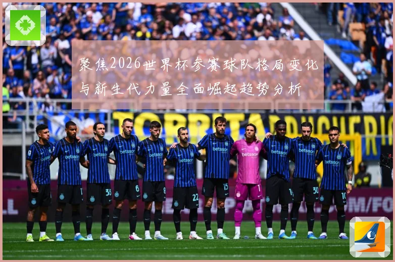 聚焦2026世界杯参赛球队格局变化与新生代力量全面崛起趋势分析