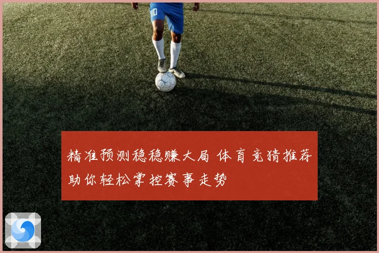 精准预测稳稳赚大局 体育竞猜推荐助你轻松掌控赛事走势