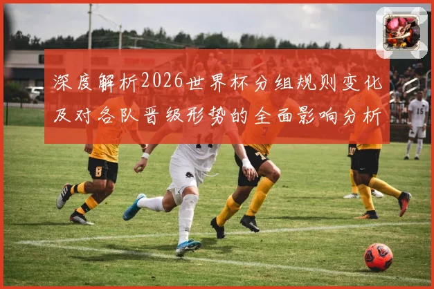 深度解析2026世界杯分组规则变化及对各队晋级形势的全面影响分析