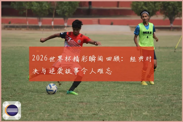 2026世界杯精彩瞬间回顾：经典对决与逆袭故事令人难忘