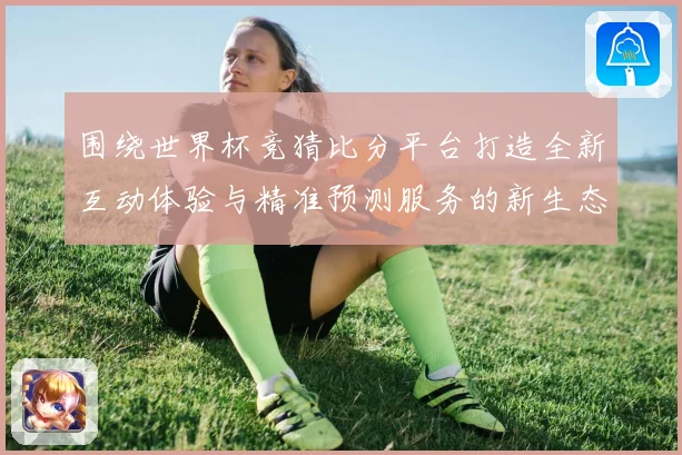 围绕世界杯竞猜比分平台打造全新互动体验与精准预测服务的新生态平台发展策略探索